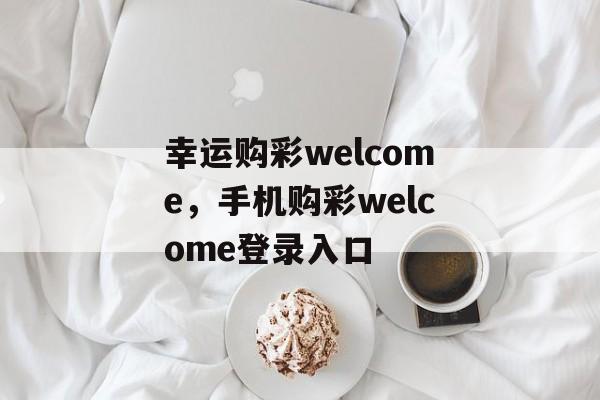 幸运购彩welcome，手机购彩welcome登录入口